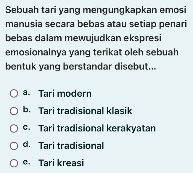 Sebuah tari yang mengungkapkan emosi
manusia secara bebas atau setiap penari
bebas dalam mewujudkan ekspresi
emosionalnya yang terikat oleh sebuah
bentuk yang berstandar disebut...
a. Tari modern
b. Tari tradisional klasik
c. Tari tradisional kerakyatan
d. Tari tradisional
e. Tari kreasi