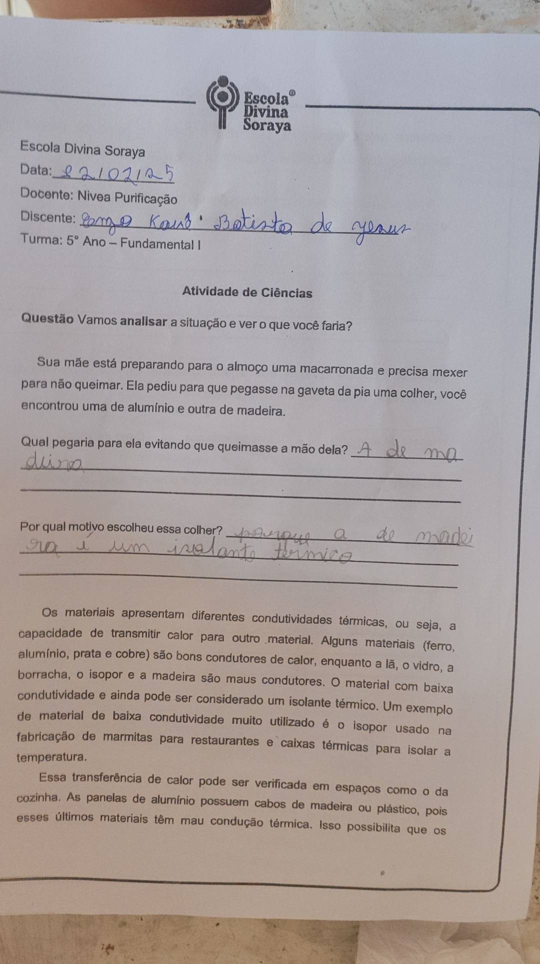 Escol a°
Divina 
Soraya 
Escola Divina Soraya 
_ 
Data: 
Docente: Nivea Purificação 
_ 
Discente: 
Turma: 5° Ano - Fundamental I 
Atividade de Ciências 
Questão Vamos analisar a situação e ver o que você faria? 
Sua mãe está preparando para o almoço uma macarronada e precisa mexer 
para não queimar. Ela pediu para que pegasse na gaveta da pia uma colher, você 
encontrou uma de alumínio e outra de madeira. 
Qual pegaria para ela evitando que queimasse a mão dela?_ 
_ 
_ 
_ 
Por qual motivo escolheu essa colher? 
_ 
_ 
Os materiais apresentam diferentes condutividades térmicas, ou seja, a 
capacidade de transmitir calor para outro .material. Alguns materiais (ferro, 
alumínio, prata e cobre) são bons condutores de calor, enquanto a lã, o vidro, a 
borracha, o isopor e a madeira são maus condutores. O material com baixa 
condutividade e ainda pode ser considerado um isolante térmico. Um exemplo 
de material de baixa condutividade muito utilizado é o isopor usado na 
fabricação de marmitas para restaurantes e caixas térmicas para isolar a 
temperatura. 
Essa transferência de calor pode ser verificada em espaços como o da 
cozinha. As panelas de alumínio possuem cabos de madeira ou plástico, pois 
esses últimos materiais têm mau condução térmica. Isso possibilita que os