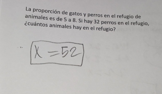 La proporción de gatos y perros en el refugio de 
animales es de 5 a 8. Si hay 32 perros en el refugio, 
¿cuántos animales hay en el refugio?