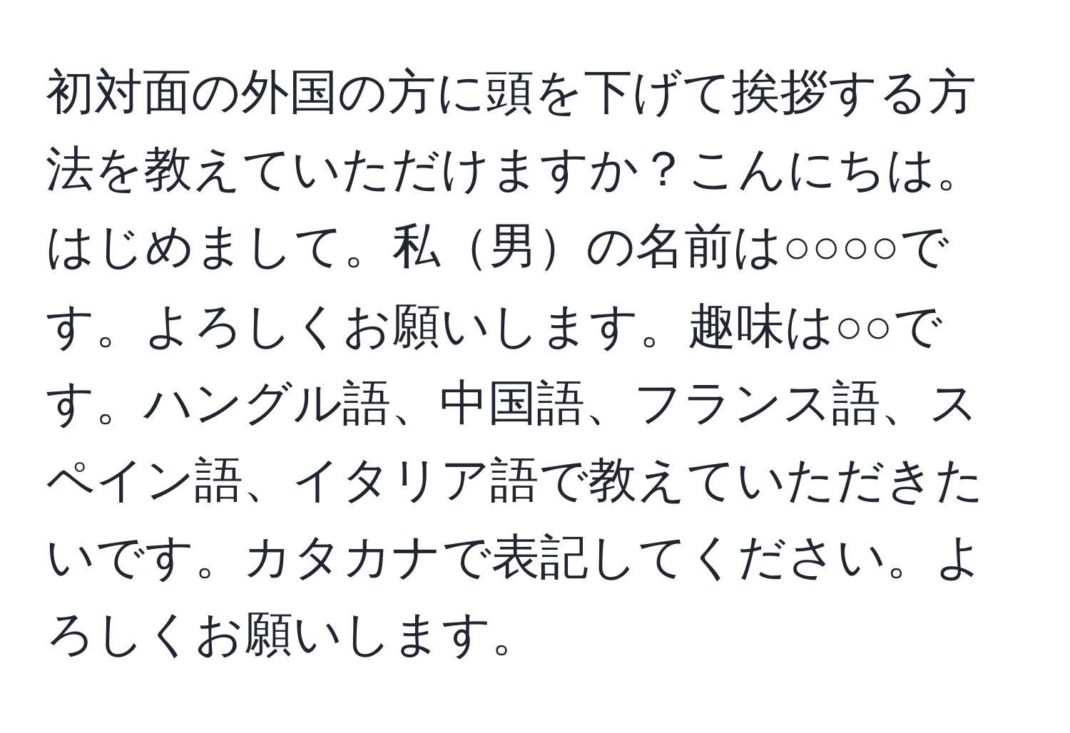 初対面の外国の方に頭を下げて挨拶する方法を教えていただけますか？こんにちは。はじめまして。私男の名前は○○○○です。よろしくお願いします。趣味は○○です。ハングル語、中国語、フランス語、スペイン語、イタリア語で教えていただきたいです。カタカナで表記してください。よろしくお願いします。