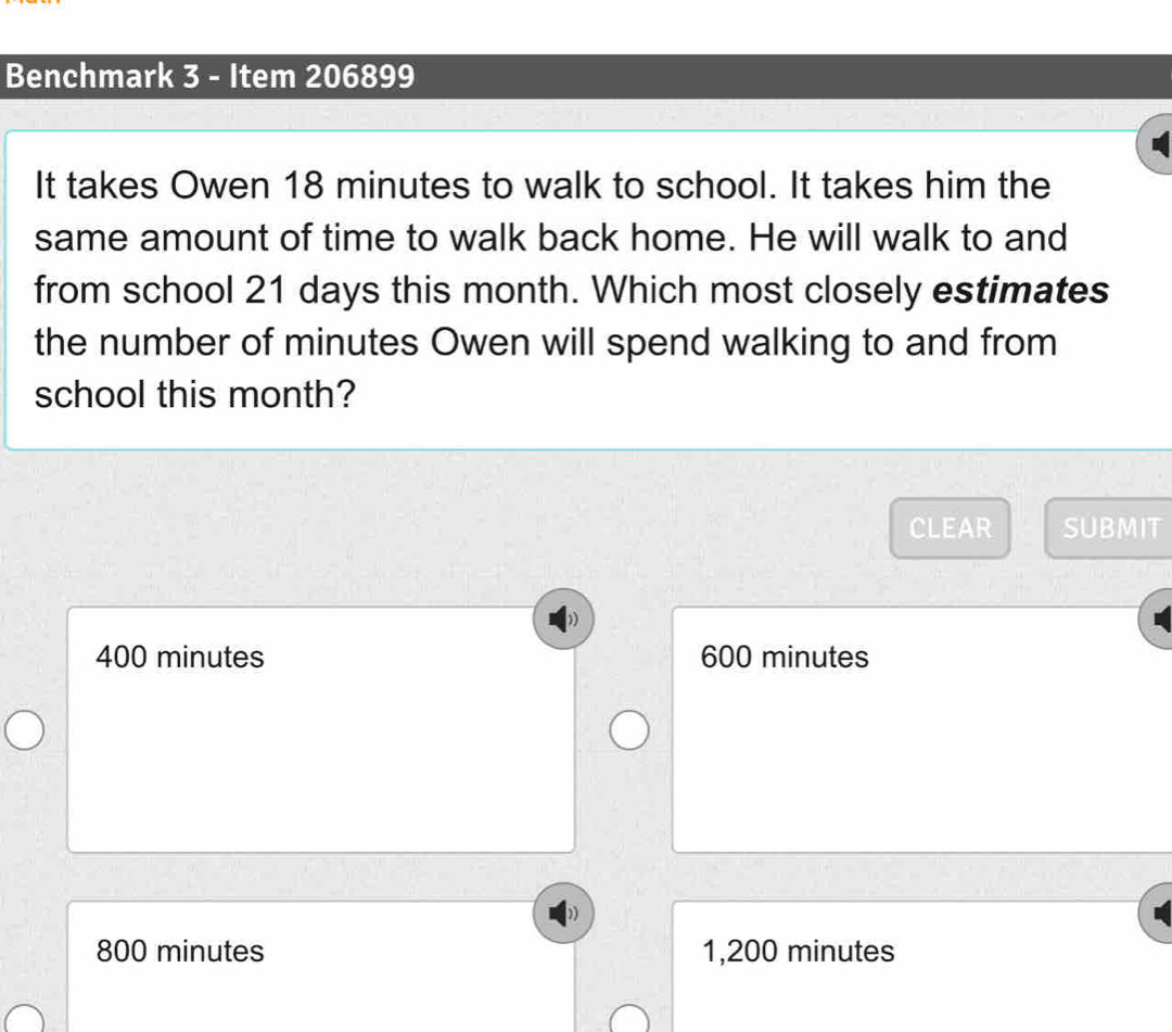 Benchmark 3 - Item 206899
It takes Owen 18 minutes to walk to school. It takes him the
same amount of time to walk back home. He will walk to and
from school 21 days this month. Which most closely estimates
the number of minutes Owen will spend walking to and from
school this month?
CLEAR SUBMIT
400 minutes 600 minutes
800 minutes 1,200 minutes