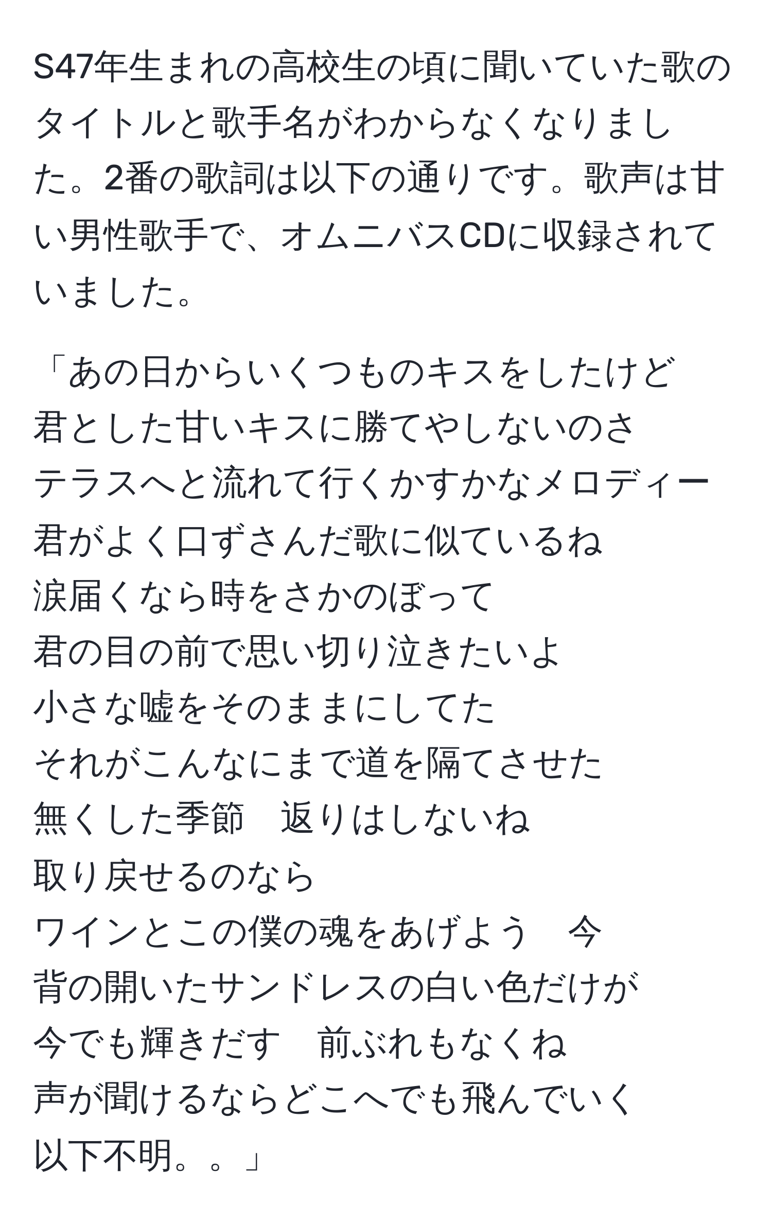 S47年生まれの高校生の頃に聞いていた歌のタイトルと歌手名がわからなくなりました。2番の歌詞は以下の通りです。歌声は甘い男性歌手で、オムニバスCDに収録されていました。  
  
「あの日からいくつものキスをしたけど  
君とした甘いキスに勝てやしないのさ  
テラスへと流れて行くかすかなメロディー  
君がよく口ずさんだ歌に似ているね  
涙届くなら時をさかのぼって  
君の目の前で思い切り泣きたいよ  
小さな嘘をそのままにしてた  
それがこんなにまで道を隔てさせた  
無くした季節　返りはしないね  
取り戻せるのなら  
ワインとこの僕の魂をあげよう　今  
背の開いたサンドレスの白い色だけが  
今でも輝きだす　前ぶれもなくね  
声が聞けるならどこへでも飛んでいく  
以下不明。。」