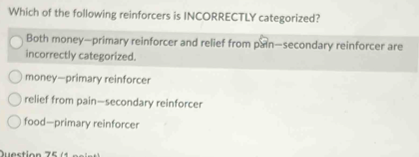 Which of the following reinforcers is INCORRECTLY categorized?
Both money—primary reinforcer and relief from pain—secondary reinforcer are
incorrectly categorized.
money—primary reinforcer
relief from pain—secondary reinforcer
food—primary reinforcer