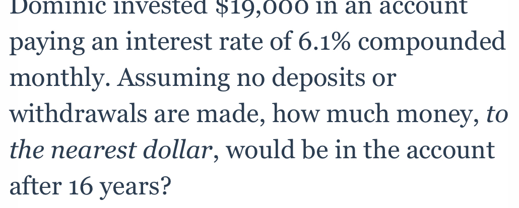 Dominic invested $19,000 in an account 
paying an interest rate of 6.1% compounded 
monthly. Assuming no deposits or 
withdrawals are made, how much money, to 
the nearest dollar, would be in the account 
after 16 years?