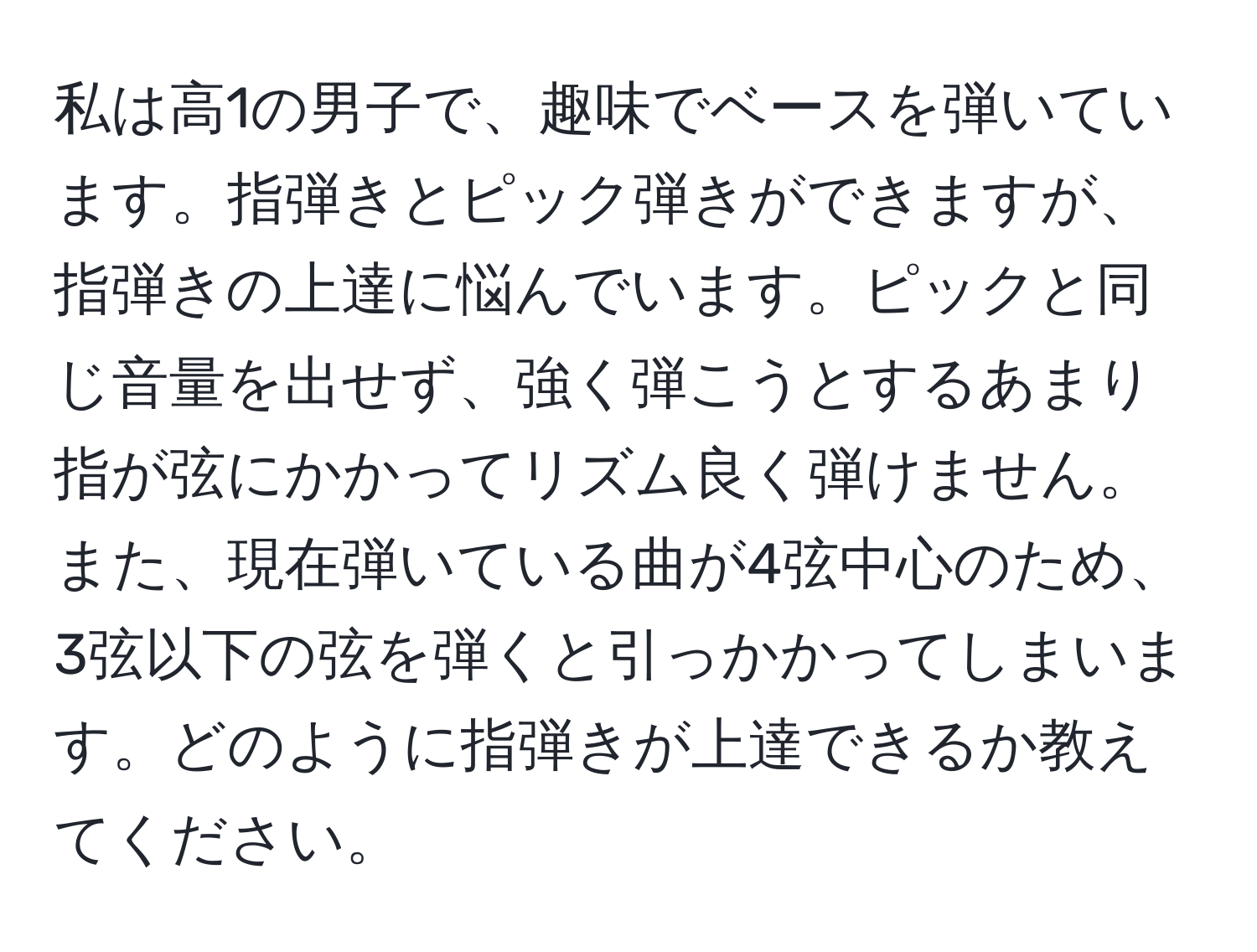 私は高1の男子で、趣味でベースを弾いています。指弾きとピック弾きができますが、指弾きの上達に悩んでいます。ピックと同じ音量を出せず、強く弾こうとするあまり指が弦にかかってリズム良く弾けません。また、現在弾いている曲が4弦中心のため、3弦以下の弦を弾くと引っかかってしまいます。どのように指弾きが上達できるか教えてください。