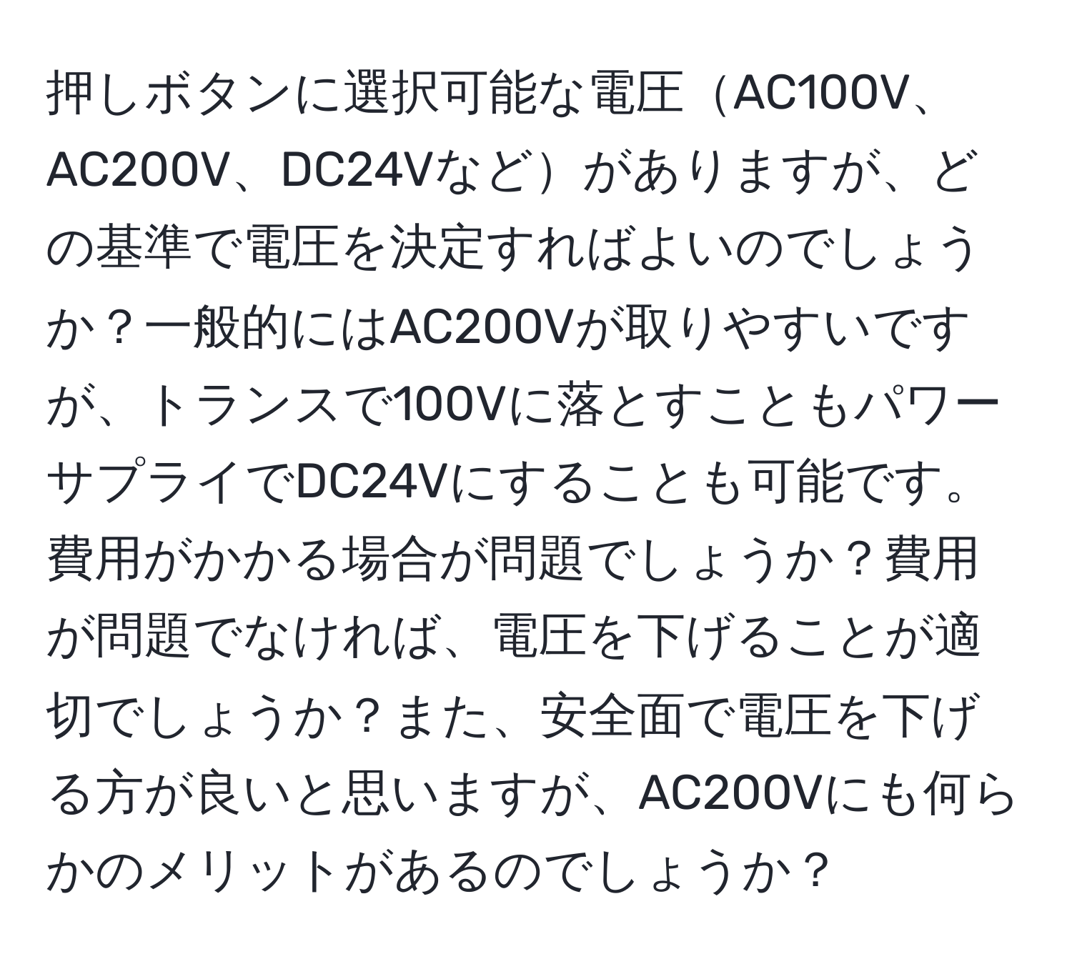 押しボタンに選択可能な電圧AC100V、AC200V、DC24Vなどがありますが、どの基準で電圧を決定すればよいのでしょうか？一般的にはAC200Vが取りやすいですが、トランスで100Vに落とすこともパワーサプライでDC24Vにすることも可能です。費用がかかる場合が問題でしょうか？費用が問題でなければ、電圧を下げることが適切でしょうか？また、安全面で電圧を下げる方が良いと思いますが、AC200Vにも何らかのメリットがあるのでしょうか？