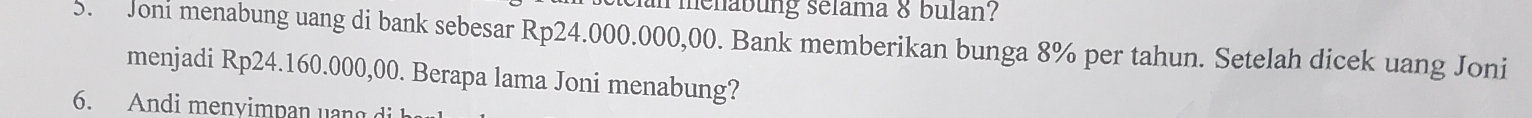 an menabung selama & bulan? 
5. Joni menabung uang di bank sebesar Rp24.000.000,00. Bank memberikan bunga 8% per tahun. Setelah dicek uang Joni 
menjadi Rp24.160.000,00. Berapa lama Joni menabung? 
6. Andi menvimpan uan g di