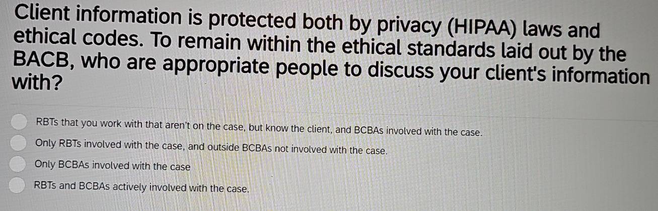 Client information is protected both by privacy (HIPAA) laws and
ethical codes. To remain within the ethical standards laid out by the
BACB, who are appropriate people to discuss your client's information
with?
RBTs that you work with that aren't on the case, but know the client, and BCBAs involved with the case.
Only RBTs involved with the case, and outside BCBAs not involved with the case.
Only BCBAs involved with the case
RBTs and BCBAs actively involved with the case.