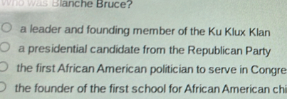 Who was Blanche Bruce?
a leader and founding member of the Ku Klux Klan
a presidential candidate from the Republican Party
the first African American politician to serve in Congre
the founder of the first school for African American chi