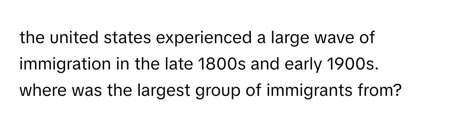 the united states experienced a large wave of immigration in the late 1800s and early 1900s. where was the largest group of immigrants from?