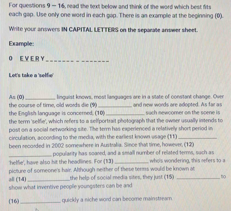 For questions 9 - 16, read the text below and think of the word which best fits 
each gap. Use only one word in each gap. There is an example at the beginning (0). 
Write your answers IN CAPITAL LETTERS on the separate answer sheet. 
Example: 
0 E V E R Y_ 
Let's take a 'selfie' 
As (0)_ linguist knows, most languages are in a state of constant change. Over 
the course of time, old words die (9) _and new words are adopted. As far as 
the English language is concerned, (10) _such newcomer on the scene is 
the term 'selfie', which refers to a selfportrait photograph that the owner usually intends to 
post on a social networking site. The term has experienced a relatively short period in 
circulation, according to the media, with the earliest known usage (11)_ 
been recorded in 2002 somewhere in Australia. Since that time, however, (12) 
_popularity has soared, and a small number of related terms, such as 
'helfie', have also hit the headlines. For (13) _who's wondering, this refers to a 
picture of someone's hair. Although neither of these terms would be known at 
all (14)_ the help of social media sites, they just (15) _to 
show what inventive people youngsters can be and 
(16) _quickly a niche word can become mainstream.