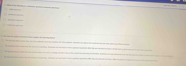 Vargei dan: 12/15/3
7 Which of the following is a continuous spectrum croased by dark lines?
vale spectrum
emissiona spectrum
efsorpition spectrum
nomnuous spectrum
T. How does the galaxy movement theory support the big bang theary?
The laig bong theory stases that, over time, galaxies move and combine with other galaxies. Sicientists can observe this movement and note when planets join different galaxies.
The tig bang theory stases that the universe is shrinking. Scientists can look back in time to galaxies beyond the Milky Way and calculate how long it will take ther to shrink and move to their future oestnations.
Te big bang theory states that the universe-does not evolve or change and that it has, in fact, stayed the same since its formation. Scientists can study galixies and see that they have not molved or mosed, which supons me bg bang teo
The lrg bang theary states ther the universe is expanding. Scientsts can look back in time to galaxies beyond the Milky Way and calculate how long it takes the galaxies to expand and move to thee presem dessin