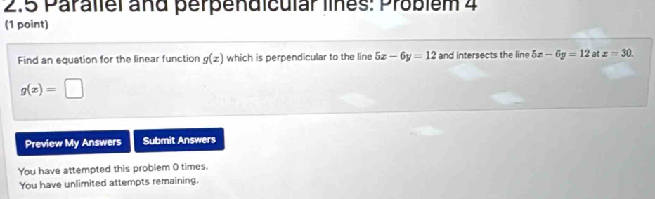 2.5 Parallel and perpendicular lines: Problém 4 
(1 point) 
Find an equation for the linear function g(x) which is perpendicular to the line 5x-6y=12 and intersects the line 5x-6y=12 at x=30.
g(x)=□
Preview My Answers Submit Answers 
You have attempted this problem 0 times. 
You have unlimited attempts remaining.