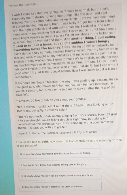 Review the passage.
I wish I could say that everything went back to normal, but it didn't.
Especially me. I started running into things, like the door, and kept
tripping over the coffee table and losing things. I always have been kind
of absent-minded, but man, then, I was lucky if I got home from school
with the right notebook and with both shoes on. I walked all the way
home once in my stocking feet and didn't even notice it until Steve made
some bright remark about it. I guess I'd left my shoes in the locker room
at school, but I never did find them. And another thing, I quit eating.
I used to eat like a horse, but all of a sudden I wasn't hungry.
Everything tasted like baloney. I was lousing up my schoolwork, too. I
didn't do too badly in math, because Darry checked over my homework in
that and usually caught all my mistakes and made me do it again, but in
English I really washed out. I used to make A's in English, mostly because
my teacher made us do compositions all the time. I mean, I know I don't
talk good English (have you ever seen a hood that did?), but I can write it
good when I try. At least, I could before. Now I was lucky to get a D on a
composition.
It bothered my English teacher, the way I was goofing up, I mean. He's a
real good guy, who makes us think, and you can tell he's interested in
you as a person, too. One day he told me to stay in after the rest of the
class left.
"Ponyboy, I'd like to talk to you about your grades."
Man, I wished I could beat it out of there. I knew I was flunking out in
that class, but golly, I couldn't help it.
"There's not much to talk about, judging from your scores. Pony, I'll give
it to you straight. You're failing this class right now, but taking into
consideration the circumstances, if you come up with a good semester
theme, I'll pass you with a C grade."
From S. E. Hinton, The Outsiders. Copyright 1967 by S. E. Hinton
Look at the text in bold. How does this text contribute to the meaning or tone
of the passage?
It emphasizes how depressed and distracted Ponyboy is feeling.
It highlights how Darry has stopped taking care of Ponyboy.
It illustrates how Ponyboy can no longer afford his favorite foods.
It describes how Ponyboy despises the taste of baloney.