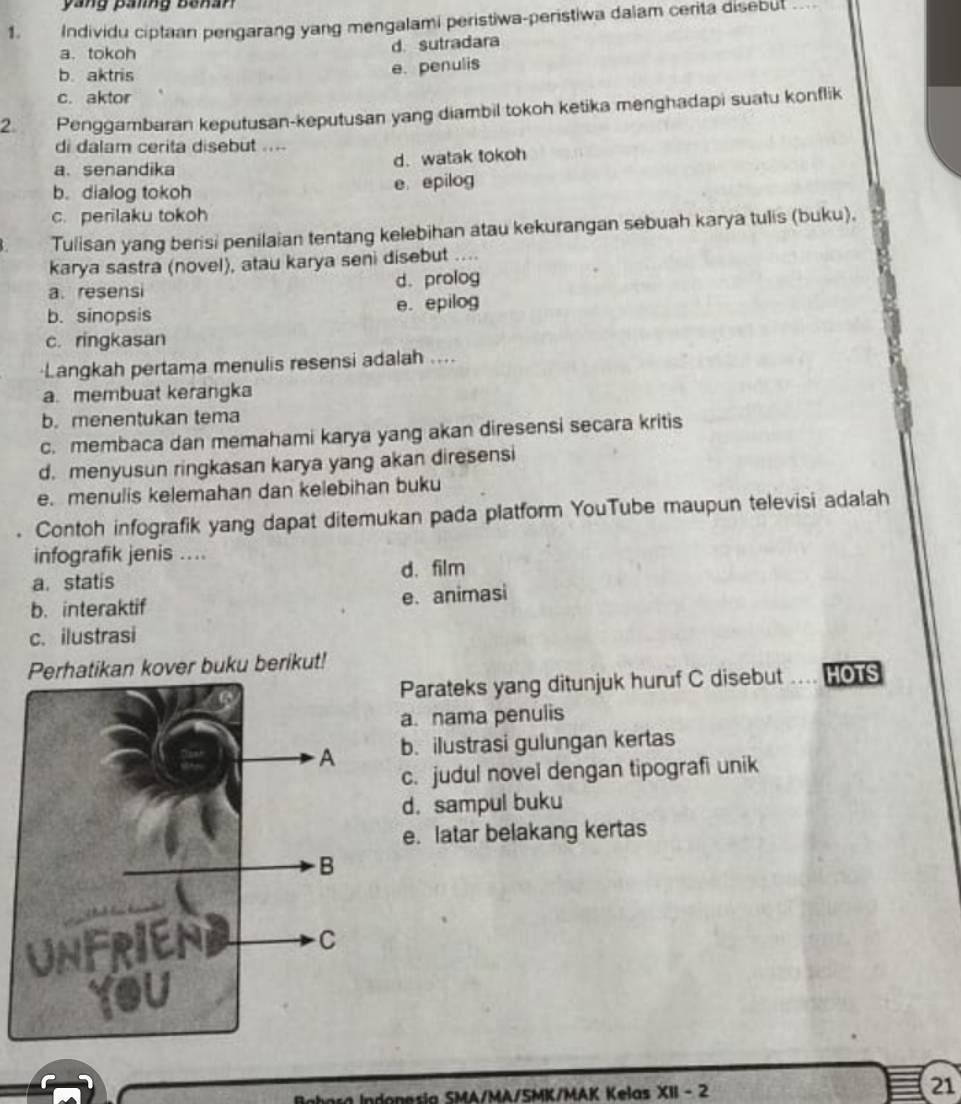 yang pang banan
1. Individu ciptaan pengarang yang mengalami peristiwa-peristiwa dalam cerita disebut
a. tokoh d. sutradara
b. aktris
e. penulis
c. aktor
2 Penggambaran keputusan-keputusan yang diambil tokoh ketika menghadapi suatu konflik
di dalam cerita disebut ....
a. senandika d. watak tokoh
b. dialog tokoh
e epilog
c. perilaku tokoh
Tulisan yang berisi penilaian tentang kelebihan atau kekurangan sebuah karya tulis (buku).
karya sastra (novel), atau karya seni disebut ....
a. resensi d. prolog
b. sinopsis e. epilog
c. ringkasan
·Langkah pertama menulis resensi adalah ....
a. membuat kerangka
b. menentukan tema
c. membaca dan memahami karya yang akan diresensi secara kritis
d. menyusun ringkasan karya yang akan diresensi
e. menulis kelemahan dan kelebihan buku
Contoh infografik yang dapat ditemukan pada platform YouTube maupun televisi adalah
infografik jenis ....
a. statis d. film
b. interaktif e. animasi
c. ilustrasi
Perhatikan kover buku berikut!
Parateks yang ditunjuk huruf C disebut …. HOTS
a. nama penulis
b. ilustrasi gulungan kertas
c. judul novel dengan tipografi unik
d. sampul buku
e. latar belakang kertas
SMA/MA/SMK/MAK Kelas Xparallel -2
21