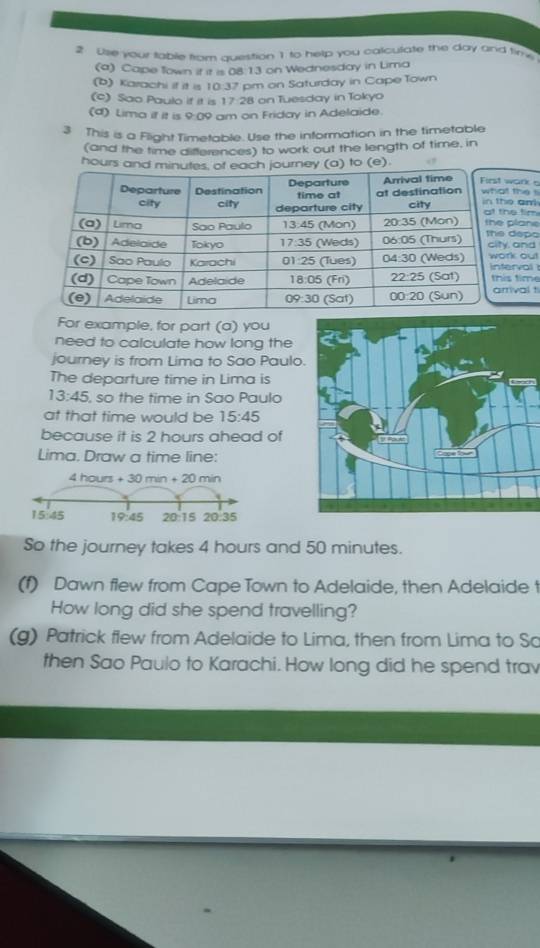 Use your table fram question 1 to help you calculate the day and time
(a) Cape Town it it is 08:13 on Wednesday in Lima
(b) Karachi if it is 10.37 pm on Saturday in Cape Town
(c) Sao Paulo if it is 17:28 on Tuesday in Tokyo
(d) Lima it it is 9:09 am on Friday in Adelaide.
3 This is a Flight Timetable. Use the information in the timetable
(and the time differences) to work out the length of time, in
hours a) to (e)wark 
the li
e an e tim
plane
depo , and
k out erval
s time
ival t
For example, for part (a) you
need to calculate how long the
journey is from Lima to Sao Paulo
The departure time in Lima is
13:45 , so the time in Sao Paulo
at that time would be 15:45
because it is 2 hours ahead of
Lima. Draw a time line:
4 hours + 30 min + 20 min
15:45 19:45 20:15 20.35
So the journey takes 4 hours and 50 minutes.
(f) Dawn flew from Cape Town to Adelaide, then Adelaide t
How long did she spend travelling?
(g) Patrick flew from Adelaide to Lima, then from Lima to So
then Sao Paulo to Karachi. How long did he spend trav