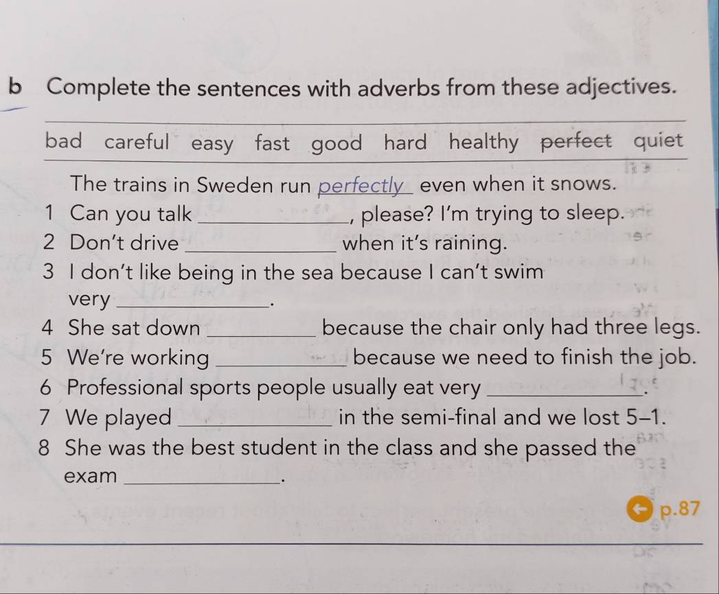 Complete the sentences with adverbs from these adjectives. 
bad careful easy fast good hard healthy perfect quiet 
The trains in Sweden run perfectly_ even when it snows. 
1 Can you talk _, please? I'm trying to sleep. 
2 Don't drive _when it's raining. 
3 I don’t like being in the sea because I can't swim 
very_ 
. 
4 She sat down _because the chair only had three legs. 
5 We're working _because we need to finish the job. 
6 Professional sports people usually eat very_ 
. 
7 We played _in the semi-final and we lost 5-1. 
8 She was the best student in the class and she passed the 
exam_ 
· 
p. 87