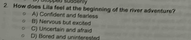Slopped suddenly
2. How does Lila feel at the beginning of the river adventure?
A) Confident and fearless
B) Nervous but excited
C) Uncertain and afraid
D) Bored and uninterested