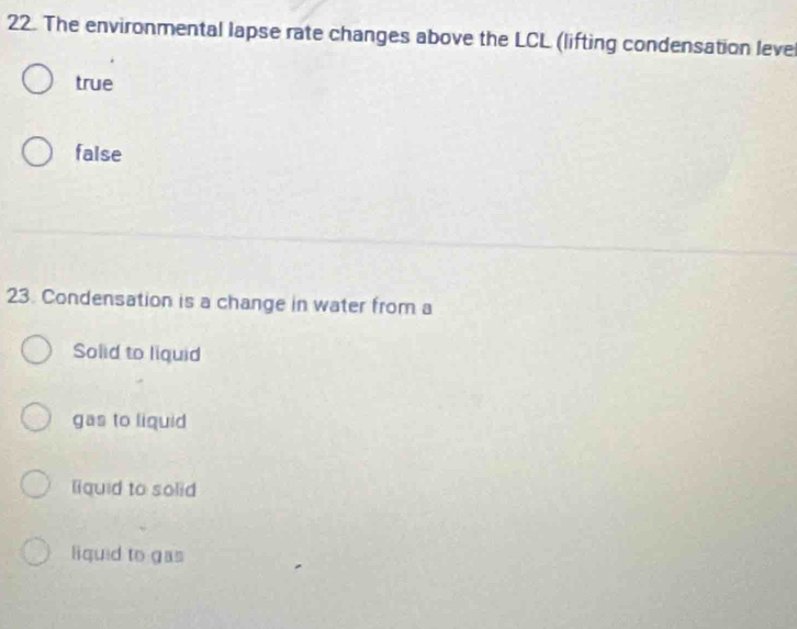 The environmental lapse rate changes above the LCL (lifting condensation leve
true
false
23. Condensation is a change in water from a
Solid to liquid
gas to liquid
liquid to solid
liquid to gas