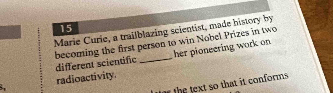 Marie Curie, a trailblazing scientist, made history by 
becoming the first person to win Nobel Prizes in two 
different scientific her pioneering work on 
radioactivity. 
8, 
te the text so that it conforms.