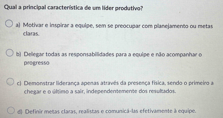 Qual a principal característica de um líder produtivo?
a) Motivar e inspirar a equipe, sem se preocupar com planejamento ou metas
claras.
b) Delegar todas as responsabilidades para a equipe e não acompanhar o
progresso
c) Demonstrar liderança apenas através da presença física, sendo o primeiro a
chegar e o último a sair, independentemente dos resultados.
d) Definir metas claras, realistas e comunicá-las efetivamente à equipe.