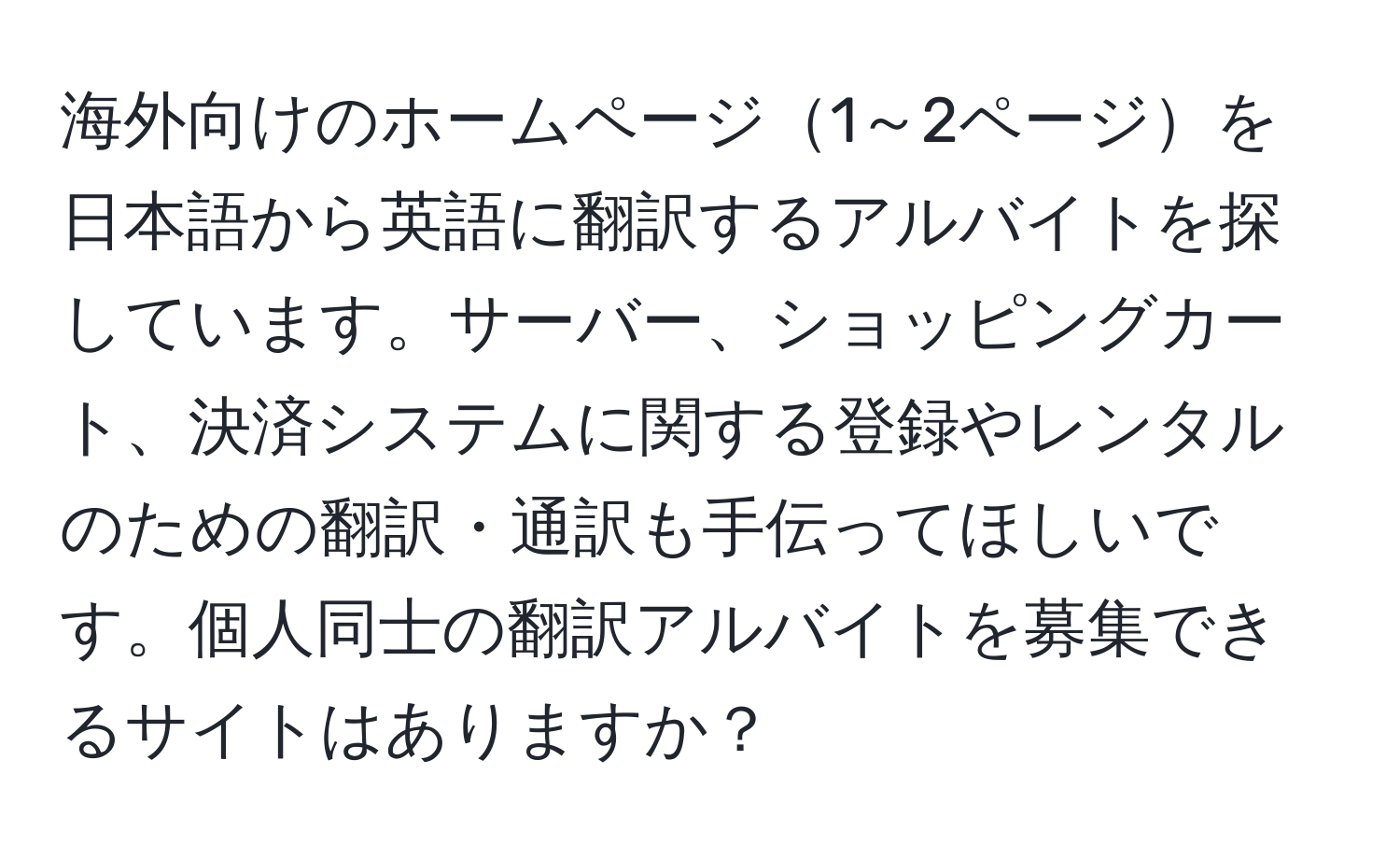 海外向けのホームページ1～2ページを日本語から英語に翻訳するアルバイトを探しています。サーバー、ショッピングカート、決済システムに関する登録やレンタルのための翻訳・通訳も手伝ってほしいです。個人同士の翻訳アルバイトを募集できるサイトはありますか？