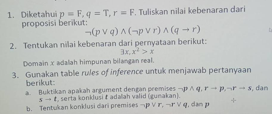 Diketahui p=F, q=T, r=F. Tuliskan nilai kebenaran dari 
proposisi berikut:
neg (pvee q)wedge (neg pvee r)wedge (qto r)
2. Tentukan nilai kebenaran dari pernyataan berikut:
exists x, x^2>x
Domain x adalah himpunan bilangan real. 
3. Gunakan table rules of inference untuk menjawab pertanyaan 
berikut: 
a. Buktikan apakah argument dengan premises neg pwedge q, rto p, neg rto s , dan
s → t, serta konklusi t adalah valid (gunakan). 
b. Tentukan konklusi dari premises neg pvee r, neg rvee q ,dan p +