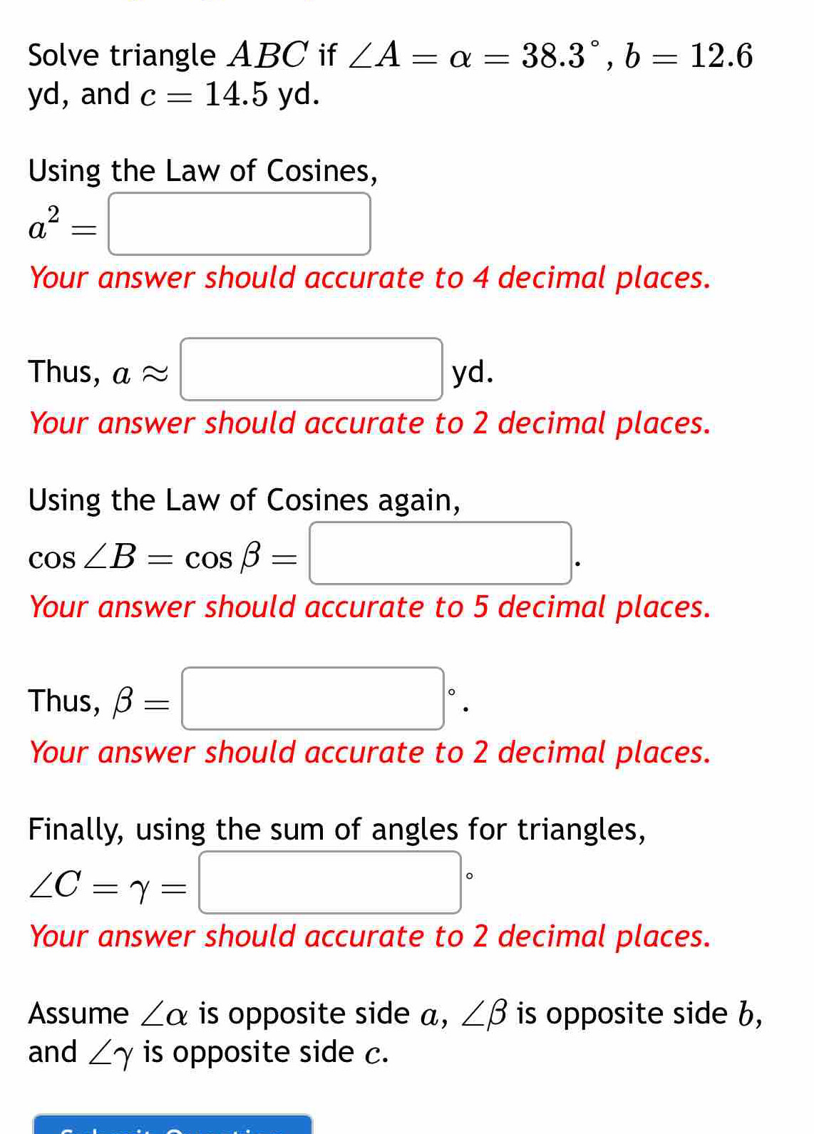 Solve triangle ABC if ∠ A=alpha =38.3°, b=12.6
yd, and c=14.5 V d. 
Using the Law of Cosines,
a^2=□
Your answer should accurate to 4 decimal places. 
Thus, aapprox □ yd. 
Your answer should accurate to 2 decimal places. 
Using the Law of Cosines again,
cos ∠ B=cos beta = □ . 
Your answer should accurate to 5 decimal places. 
Thus, beta =□°. 
Your answer should accurate to 2 decimal places. 
Finally, using the sum of angles for triangles,
∠ C=gamma =□°
Your answer should accurate to 2 decimal places. 
Assume ∠ alpha is opposite side a, ∠ beta is opposite side b, 
and ∠ gamma is opposite side c.