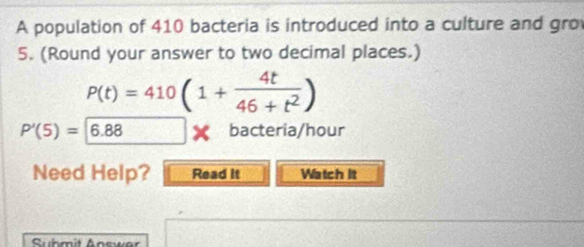 A population of 410 bacteria is introduced into a culture and gro 
5. (Round your answer to two decimal places.)
P(t)=410(1+ 4t/46+t^2 )
P'(5)=6.88 bacteria/hour 
Need Help? Read it Watch It 
Suhmit Answer