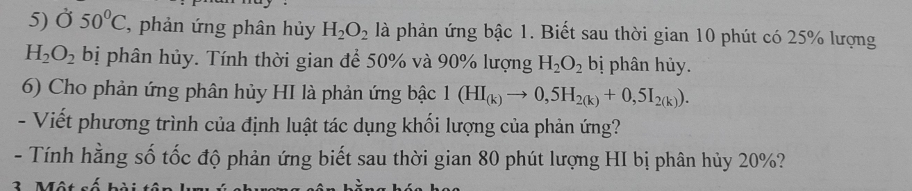 Ở 50°C , phản ứng phân hủy H_2O_2 là phản ứng bậc 1. Biết sau thời gian 10 phút có 25% lượng
H_2O_2 bị phân hủy. Tính thời gian để 50% và 90% lượng H_2O_2 bị phân hủy. 
6) Cho phản ứng phân hủy HI là phản ứng bậc 1(HI_(k)to 0,5H_2(k)+0,5I_2(k)). 
- Viết phương trình của định luật tác dụng khối lượng của phản ứng? 
- Tính hằng số tốc độ phản ứng biết sau thời gian 80 phút lượng HI bị phân hủy 20%?