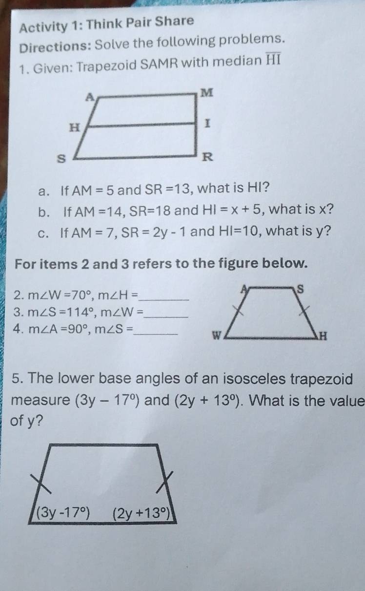 Activity 1: Think Pair Share
Directions: Solve the following problems.
1. Given: Trapezoid SAMR with median overline HI
a. If AM=5 and SR=13 , what is HI?
b. If AM=14,SR=18 and HI=x+5 , what is x?
c. If AM=7,SR=2y-1 and HI=10 , what is y?
For items 2 and 3 refers to the figure below.
2. m∠ W=70°,m∠ H= _
3. m∠ S=114°,m∠ W= _
4. m∠ A=90°,m∠ S= _
5. The lower base angles of an isosceles trapezoid
measure (3y-17°) and (2y+13°). What is the value
of y?