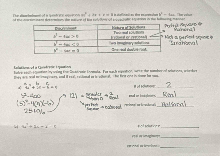 The discriminent of a quadratic equation ax^2+bx+c=0 is defined as the expression b^2-4ac. The value
of the discriminant determines the noture of the solutions of a quadratic equation in the following mannec
Solutions of a Quadratic Equation
Solve each equation by using the Quadratic Formula. For each equation, write the number of solutions, whether
they are real or imaginary, and if real, rational or irrational. The first one is done for you.
-
a) 4x^2+5x-6=0
# of solutions:_
real or imaginary:_
rational or irrational:_
b) 4x^2+5x-2=0 # of solutions:_
real or imaginary:_
rational or irrational:_