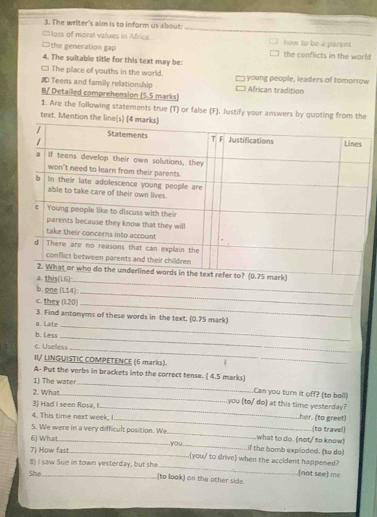 The writer’s aim is to inform us about:
□loss of moral values in Africa how to be a parent
the generation gap the conflicts in the world
4. The suitable title for this text may be:
□ The place of youths in the world. young people, leaders of tomorrow
Teens and family relationship African tradițion
B/ Detailed comprehension (5.5 marks)
1. Are the following statements true (T) or false (F). Justify your answers by quoting from the
text. Mention 
_
b. one (L14):
c. they (L20)_
_
3. Find antonyms of these words in the text. (0.75 mark)
a. Late_
b. Less
_
c. Useless
_
II/ LINGUISTIC COMPETENCE (6 marks).
A- Put the verbs in brackets into the correct tense. ( 4.5 marks)
1) The water
2. What
_
_.Can you turn it off? (to bell)
you (to/ do) at this time yesterday?
3) Had I seen Rosa, I._ her. (to greet)
4. This time next week, I_ (to travel)
5. We were in a very difficult position. We_ what to do. (not/ to know)
6) What_ .you._ if the bomb exploded. (to do)
_
7) How fast._ (you/ to drive) when the accident happened?
8) I saw Sue in town yesterday, but she
(not see) me.
She _(to look) on the other side.