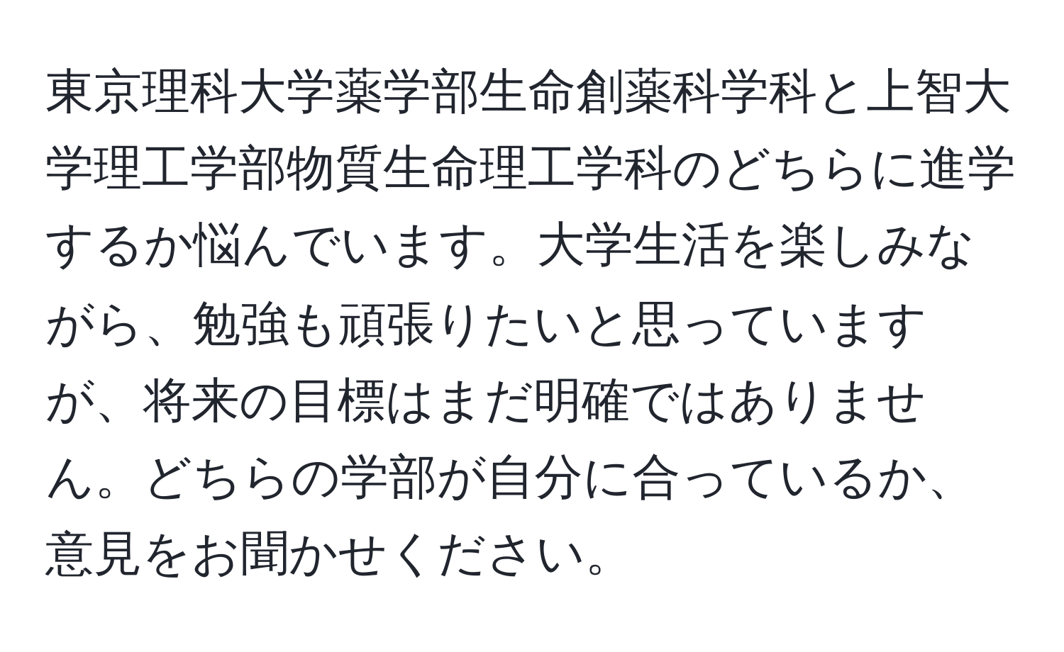 東京理科大学薬学部生命創薬科学科と上智大学理工学部物質生命理工学科のどちらに進学するか悩んでいます。大学生活を楽しみながら、勉強も頑張りたいと思っていますが、将来の目標はまだ明確ではありません。どちらの学部が自分に合っているか、意見をお聞かせください。