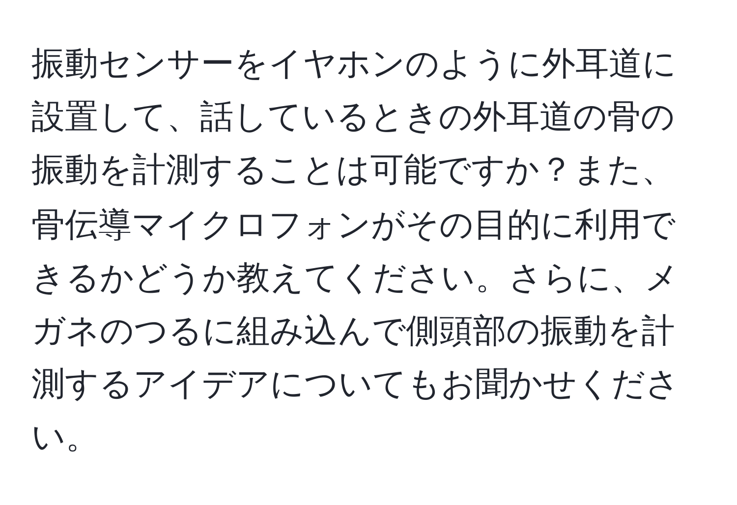 振動センサーをイヤホンのように外耳道に設置して、話しているときの外耳道の骨の振動を計測することは可能ですか？また、骨伝導マイクロフォンがその目的に利用できるかどうか教えてください。さらに、メガネのつるに組み込んで側頭部の振動を計測するアイデアについてもお聞かせください。