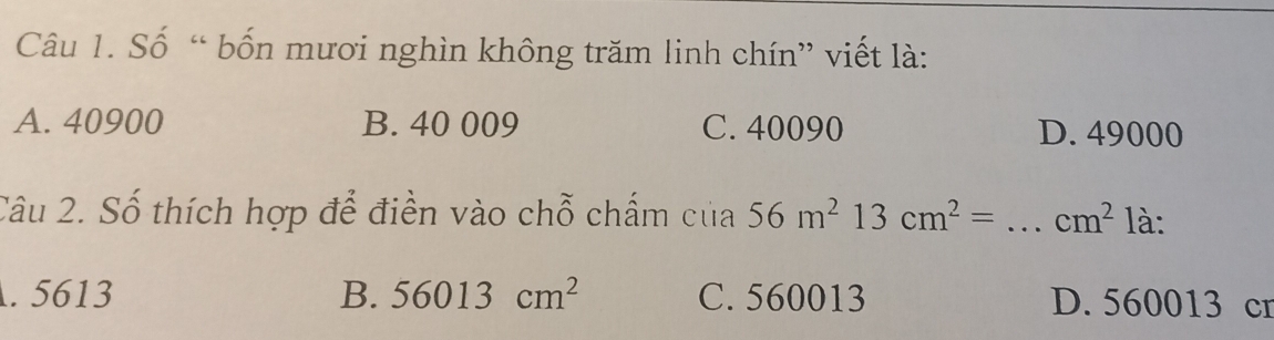 Số “ bốn mươi nghìn không trăm linh chín” viết là:
A. 40900 B. 40 009 C. 40090 D. 49000
Câu 2. Số thích hợp để điền vào chỗ chấm của 56m^213cm^2=...cm^2 _ là:. 5613 B. 56013cm^2 C. 560013 D. 560013 cr