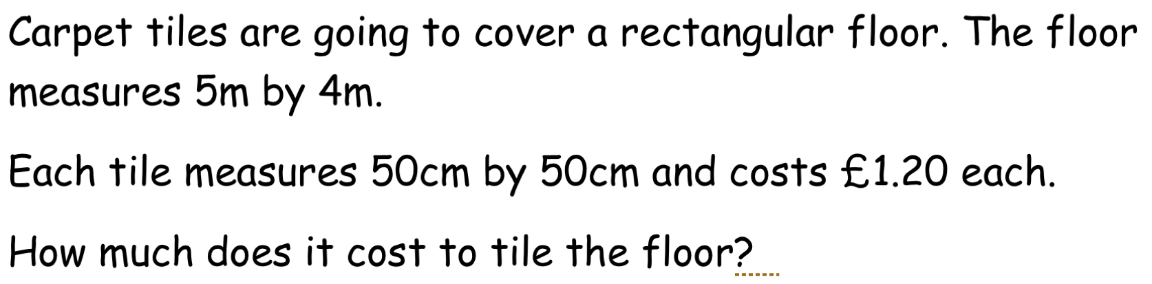 Carpet tiles are going to cover a rectangular floor. The floor 
measures 5m by 4m. 
Each tile measures 50cm by 50cm and costs £1.20 each. 
How much does it cost to tile the floor?