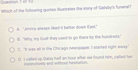 Which of the following quotes illustrates the irony of Gatsby's funeral?
A. "Jimmy always liked it better down East."
B. "Why, my God! they used to go there by the hundreds."
C. "It was all in the Chicago newspaper. I started right away."
D. I called up Daisy half an hour after we found him, called her
instinctively and without hesitation.