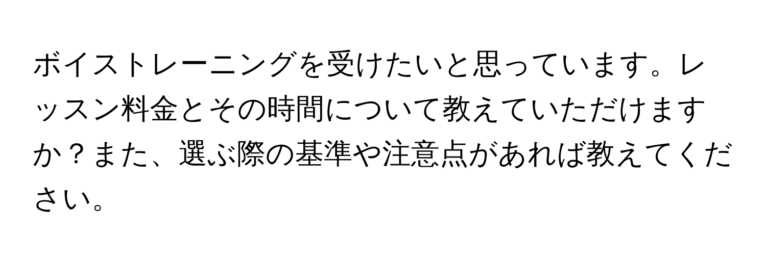 ボイストレーニングを受けたいと思っています。レッスン料金とその時間について教えていただけますか？また、選ぶ際の基準や注意点があれば教えてください。