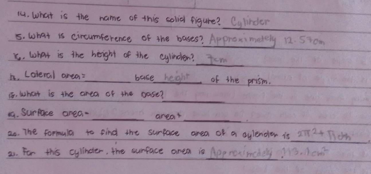 (. What is the name of this solial figure? Cylinder 
5. What is circumference of the bases? Approximetely 12. 5icm
x. what is the height of the cylindlen? J.m 
is, Laleral area:_ base heght of the prism. 
_ 
i, what is the area of the pase? 
_ 
1. Surface area- 
_arear 
as. The formula to find the surface area of a cylender is _22+ Tioh 
__ 
21. For this cylindter, the surface area is Approximnchey?