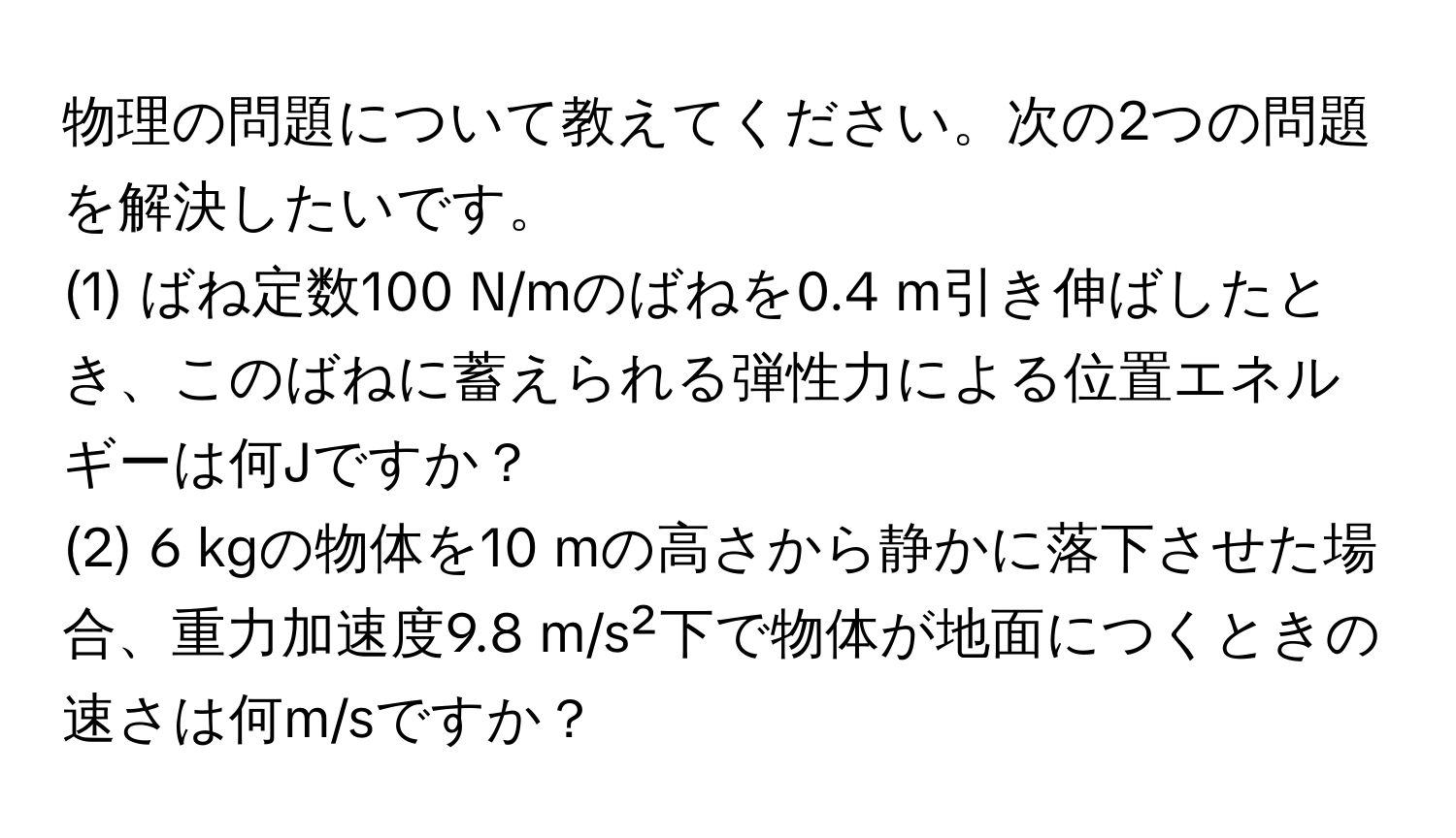 物理の問題について教えてください。次の2つの問題を解決したいです。  
(1) ばね定数100 N/mのばねを0.4 m引き伸ばしたとき、このばねに蓄えられる弾性力による位置エネルギーは何Jですか？  
(2) 6 kgの物体を10 mの高さから静かに落下させた場合、重力加速度9.8 m/s²下で物体が地面につくときの速さは何m/sですか？