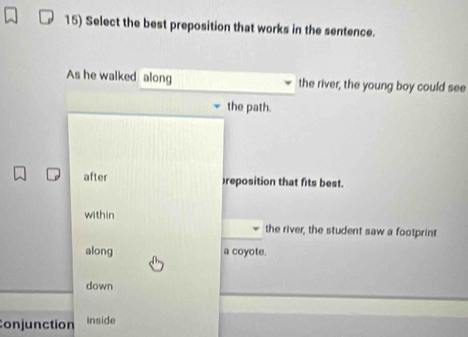 Select the best preposition that works in the sentence.
As he walked along the river, the young boy could see
the path.
after reposition that fits best.
within
the river, the student saw a footprint
along a coyote.
down
Conjunction inside