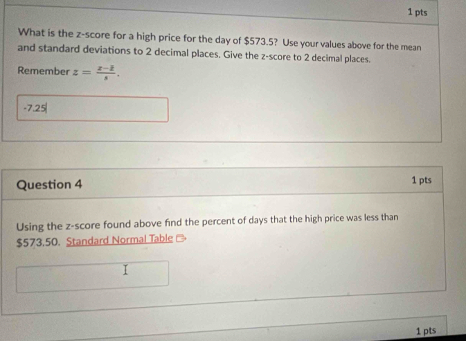 What is the z-score for a high price for the day of $573.5? Use your values above for the mean 
and standard deviations to 2 decimal places. Give the z-score to 2 decimal places. 
Remember z= (x-1)/s .
-7.25
Question 4 
1 pts 
Using the z-score found above find the percent of days that the high price was less than
$573.50. Standard Normal Table 
1 pts