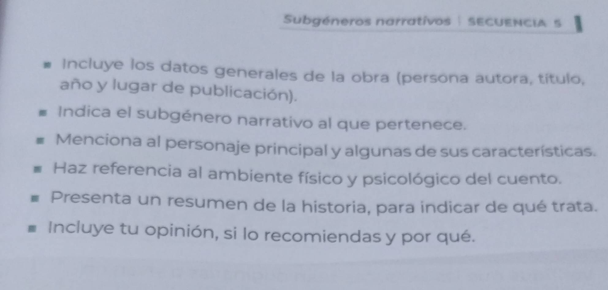 Subgéneros narratívos | SECUENCIA 5 
Incluye los datos generales de la obra (persona autora, título, 
año y lugar de publicación). 
Indica el subgénero narrativo al que pertenece. 
Menciona al personaje principal y algunas de sus características. 
Haz referencia al ambiente físico y psicológico del cuento. 
Presenta un resumen de la historia, para indicar de qué trata. 
Incluye tu opinión, si lo recomiendas y por qué.