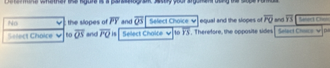 Dstermine whather the kgure is a paralislogram. Sustily your argument using the slope Farkula 
No : the slopes of overline PY and overline QS Select Choice equal and the slopes of overline PQ and overline YS Seteck Chon 
Select Choice to overline QS and overline PQ is Select Choice to overline YS , Therefore, the opposite sides Select Choics v p