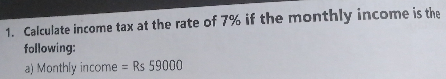 Calculate income tax at the rate of 7% if the monthly income is the 
following: 
a) Monthly income =Rs59000