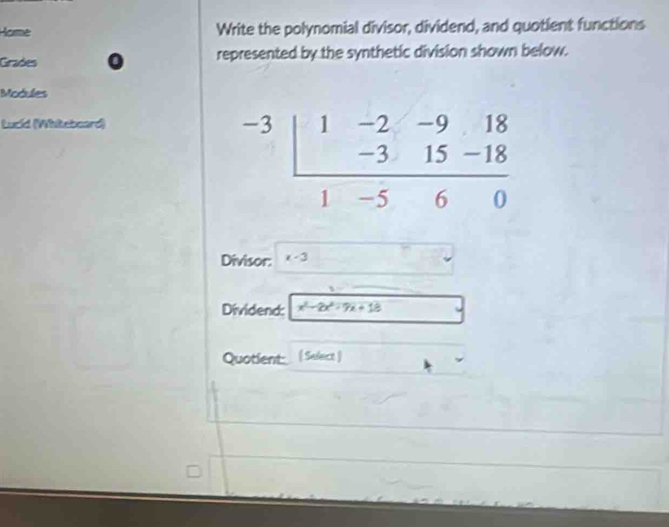 Horme Write the polynomial divisor, dividend, and quotient functions
Grades represented by the synthetic division shown below.
Modules
Lucid (Whiteboard)
beginarrayr -3 endarray beginarrayr 1-2-918 -315-18 hline 18 -560endarray -5&60 
Divisor: x-3
Dividend:  1/x^2-2x^2-7x+12 
Quotient: ( Select )