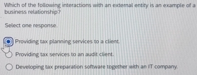 Which of the following interactions with an external entity is an example of a
business relationship?
Select one response.
Providing tax planning services to a client.
Providing tax services to an audit client.
Developing tax preparation software together with an IT company.