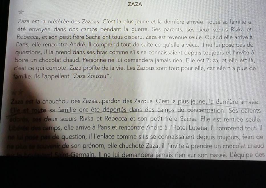 ZAZA 
Zaza est la préférée des Zazous. C'est la plus jeune et la dernière arrivée. Toute sa famille a 
été envoyée dans des camps pendant la guerre. Ses parents, ses deux sœurs Rivka et 
Rebecca, et son petit frère Sacha ont tous disparu. Zaza est revenue seule. Quand elle arrive à 
Paris, elle rencontre André. Il comprend tout de suite ce qu'elle a vécu. Il ne lui pose pas de 
questions, il la prend dans ses bras comme s’ils se connaissaient depuis toujours et l'invite à 
boire un chocolat chaud. Personne ne lui demandera jamais rien. Elle est Zaza, et elle est là, 
c’est ce qui compte. Zaza profite de la vie. Les Zazous sont tout pour elle, car elle n’a plus de 
famille. Ils l’appellent “Zaza Zouzou”. 
Zaza est la chouchou des Zazas...pardon des Zazous. C'est la plus jeune, la dernière arrivée. 
Elle et toute sa famille ont été déportés dans des camps de concentration. Ses parents 
adoris ses deux sœurs Rivka et Rebecca et son petit frère Sacha. Elle est rentrée seule. 
Ubérie des camps, elle arrive à Paris et rencontre André à l'Hotel Lutetia. Il comprend tout. Il 
ne lui pose pas de question, il l’enlace comme s’ils se connaissaient depuis toujours, feint de 
ne pito se souvenir de son prénom, elle chuchote Zaza, il l'invite à prendre un chocolat chaud 
si te houlevard Saint-Germain. Il ne lui demandera jamais rien sur son passé. L'équipe des