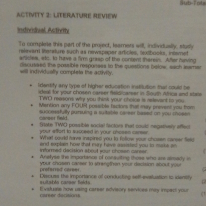 Sub-Tots 
ACTIVITY 2: LITERATURE REVIEW 
Individual Activity 
To complete this part of the project, learners will, individually, study 
relevant literature such as newspaper articles, textbooks, internet 
articles, etc. to have a firm grasp of the content therein. After having 
discussed the possible responses to the questions below, each learner 
will individually complete the activity. 
Identify any type of higher education institution that could be 
ideal for your chosen career field/career in South Africa and state 
TWO reasons why you think your choice is relevant to you. 
Mention any FOUR possible factors that may prevent you from 
successfully pursuing a suitable career based on you chosen 
career field. 
State TWO possible social factors that could negatively affect 
your effort to succeed in your chosen career. 
What could have inspired you to follow your chosen career field 
and explain how that may have assisted you to make an 
informed decision about your chosen career. 
C 
Analyse the importance of consulting those who are already in 
your chosen career to strengthen your decision about your 
preferred career. 
Discuss the importance of conducting self-evaluation to identify (2 
suitable career fields. 
Evaluate how using career advisory services may impact your (1 
career decisions